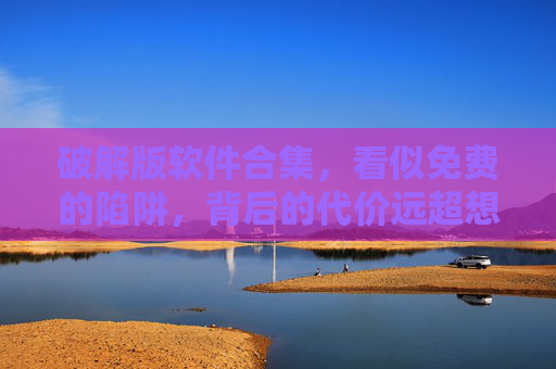 破解版软件合集，看似免费的陷阱，背后的代价远超想象