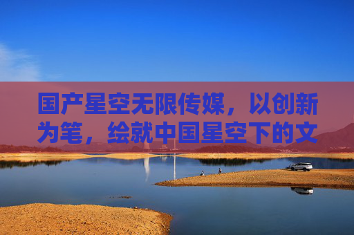 国产星空无限传媒，以创新为笔，绘就中国星空下的文化新篇