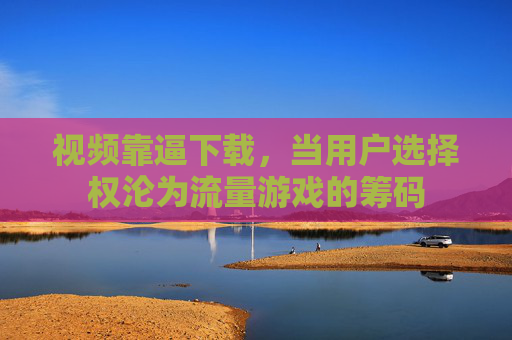 视频靠逼下载，当用户选择权沦为流量游戏的筹码