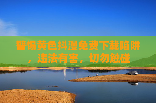 警惕黄色抖漫免费下载陷阱，违法有害，切勿触碰