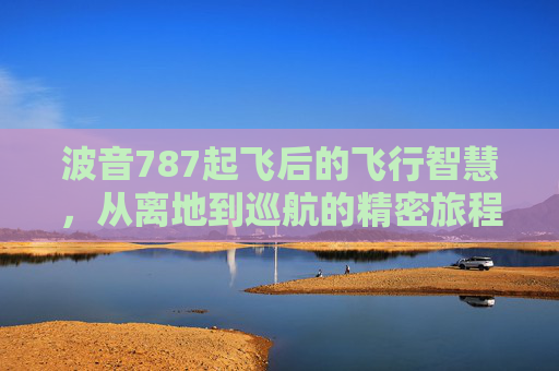 波音787起飞后的飞行智慧，从离地到巡航的精密旅程