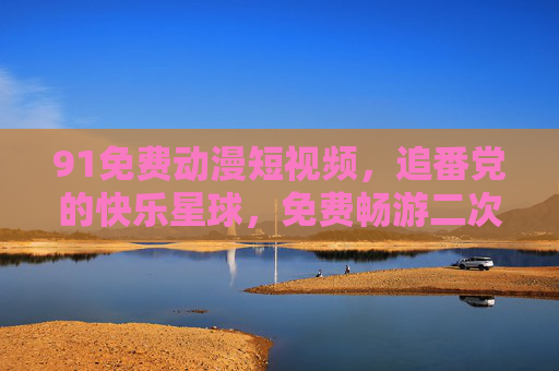 91免费动漫短视频，追番党的快乐星球，免费畅游二次元