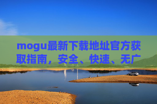 mogu最新下载地址官方获取指南，安全、快速、无广告