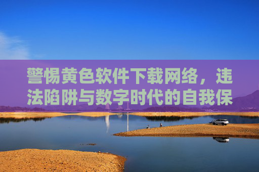 警惕黄色软件下载网络，违法陷阱与数字时代的自我保护