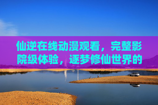 仙逆在线动漫观看，完整影院级体验，逐梦修仙世界的视觉盛宴