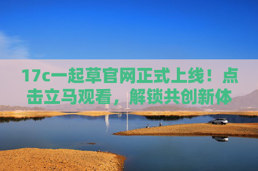 17c一起草官网正式上线！点击立马观看，解锁共创新体验
