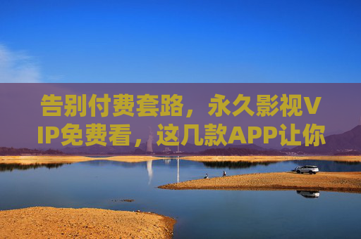 告别付费套路，永久影视VIP免费看，这几款APP让你畅追无广告影视盛宴