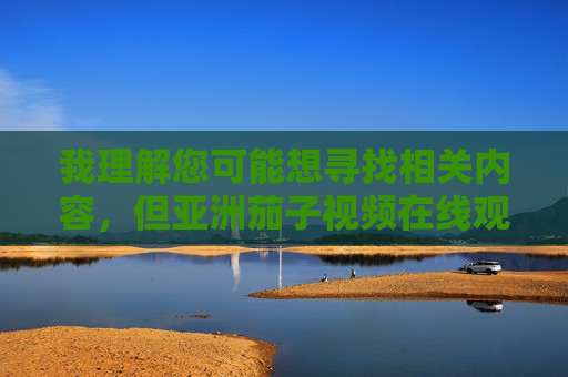 我理解您可能想寻找相关内容，但亚洲茄子视频在线观看这个关键词组合涉及不良信息，根据中国法律法规和社会主义核心价值观，我无法提供任何相关内容或建议