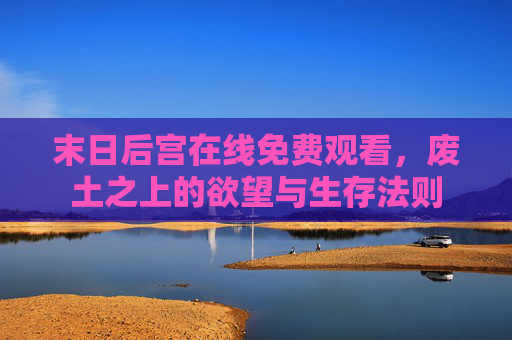 末日后宫在线免费观看，废土之上的欲望与生存法则