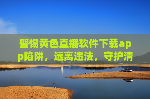 警惕黄色直播软件下载app陷阱，远离违法，守护清朗网络空间