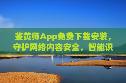 鉴黄师App免费下载安装，守护网络内容安全，智能识别不良信息