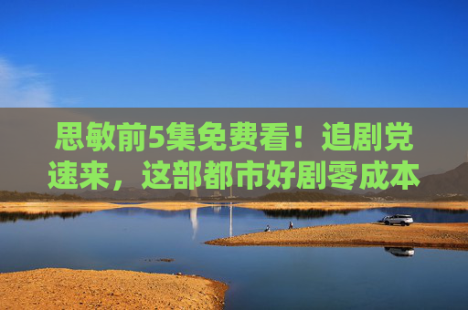 思敏前5集免费看!追剧党速来,这部都市好剧零成本解锁,剧情高能到停不下来! 思敏前5集免费看!追剧党速来,这部都市好剧零成本解锁,剧情高能到停不下来!