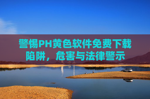 警惕PH黄色软件免费下载陷阱,危害与法律警示 警惕PH黄色软件免费下载陷阱,危害与法律警示