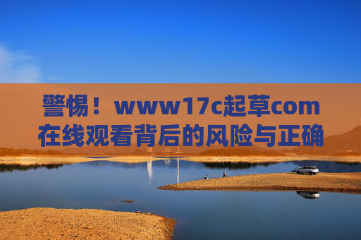 警惕!www17c起草com在线观看背后的风险与正确文档起草指南 警惕!www17c起草com在线观看背后的风险与正确文档起草指南
