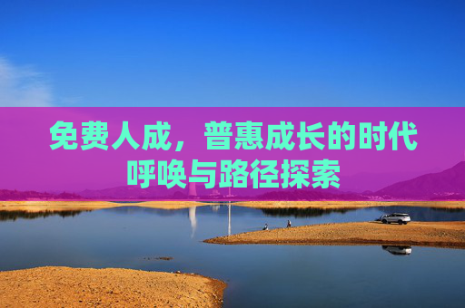 免费人成,普惠成长的时代呼唤与路径探索 免费人成,普惠成长的时代呼唤与路径探索