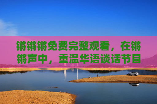 锵锵锵免费完整观看,在锵锵声中,重温华语谈话节目的黄金时代 锵锵锵免费完整观看,在锵锵声中,重温华语谈话节目的黄金时代