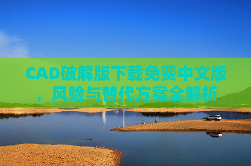 CAD破解版下载免费中文版,风险与替代方案全解析 CAD破解版下载免费中文版,风险与替代方案全解析
