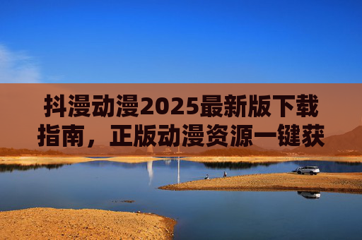 抖漫动漫2025最新版下载指南,正版动漫资源一键获取,畅享高清追番体验 抖漫动漫2025最新版下载指南,正版动漫资源一键获取,畅享高清追番体验