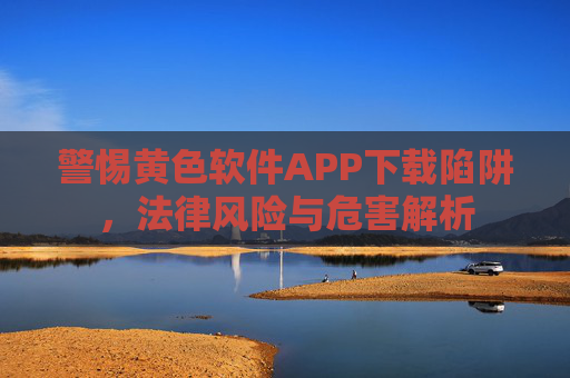 警惕黄色软件APP下载陷阱,法律风险与危害解析 警惕黄色软件APP下载陷阱,法律风险与危害解析