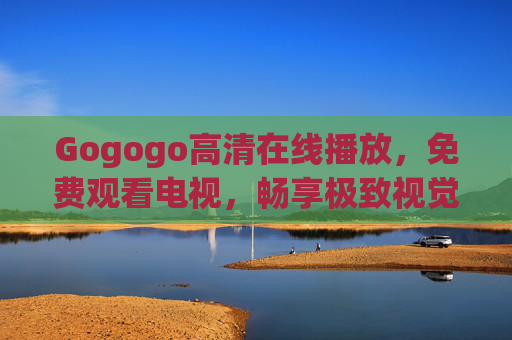 Gogogo高清在线播放,免费观看电视,畅享极致视觉盛宴 Gogogo高清在线播放,免费观看电视,畅享极致视觉盛宴