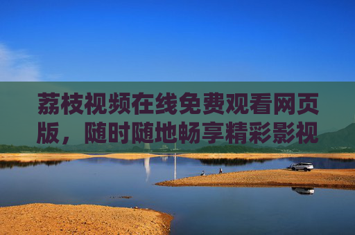 荔枝视频在线免费观看网页版,随时随地畅享精彩影视内容 荔枝视频在线免费观看网页版,随时随地畅享精彩影视内容