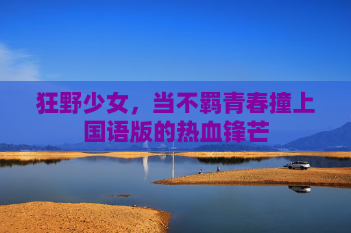 狂野少女,当不羁青春撞上国语版的热血锋芒 狂野少女,当不羁青春撞上国语版的热血锋芒