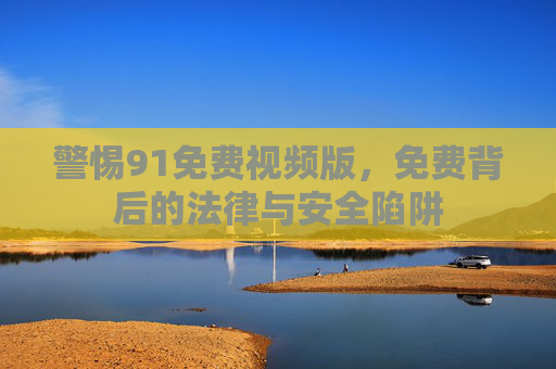 警惕91免费视频版,免费背后的法律与安全陷阱 警惕91免费视频版,免费背后的法律与安全陷阱