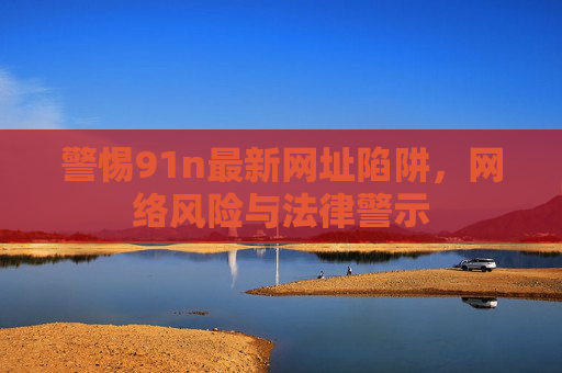 警惕91n最新网址陷阱,网络风险与法律警示 警惕91n最新网址陷阱,网络风险与法律警示
