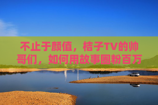 不止于颜值,桔子TV的帅哥们,如何用故事圈粉百万? 不止于颜值,桔子TV的帅哥们,如何用故事圈粉百万?