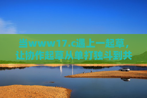 当www17.c遇上一起草,让协作起草从单打独斗到共创共赢 当www17.c遇上一起草,让协作起草从单打独斗到共创共赢