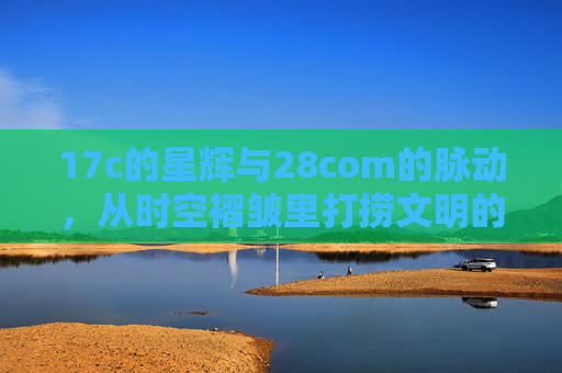 17c的星辉与28com的脉动,从时空褶皱里打捞文明的连接 17c的星辉与28com的脉动,从时空褶皱里打捞文明的连接