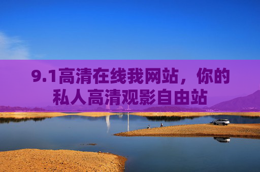 9.1高清在线我网站,你的私人高清观影自由站 9.1高清在线我网站,你的私人高清观影自由站