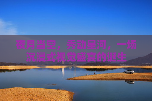 夜月当空,秀动星河,一场沉浸式视觉盛宴的诞生 夜月当空,秀动星河,一场沉浸式视觉盛宴的诞生