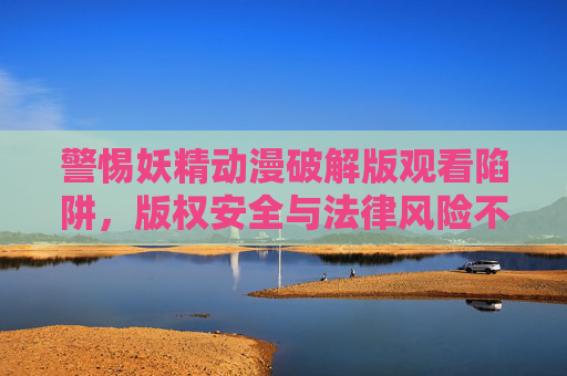 警惕妖精动漫破解版观看陷阱,版权安全与法律风险不可忽视 警惕妖精动漫破解版观看陷阱,版权安全与法律风险不可忽视