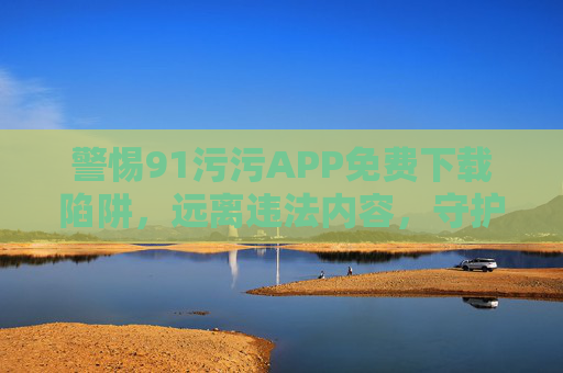 警惕91污污APP免费下载陷阱,远离违法内容,守护网络安全 警惕91污污APP免费下载陷阱,远离违法内容,守护网络安全
