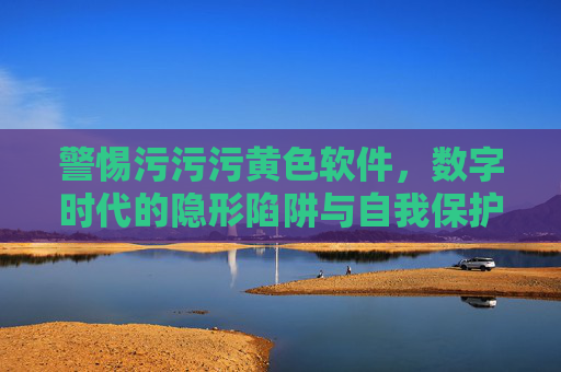 警惕污污污黄色软件,数字时代的隐形陷阱与自我保护 警惕污污污黄色软件,数字时代的隐形陷阱与自我保护