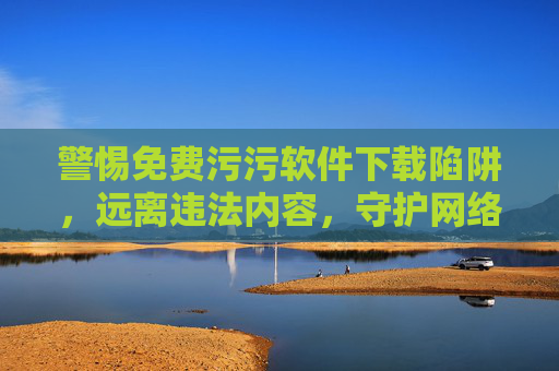 警惕免费污污软件下载陷阱,远离违法内容,守护网络安全与个人权益 警惕免费污污软件下载陷阱,远离违法内容,守护网络安全与个人权益