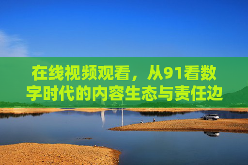 在线视频观看,从91看数字时代的内容生态与责任边界 在线视频观看,从91看数字时代的内容生态与责任边界