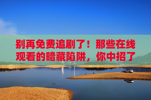 别再免费追剧了!那些在线观看的暗藏陷阱,你中招了吗? 别再免费追剧了!那些在线观看的暗藏陷阱,你中招了吗?