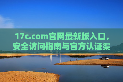 17c.com官网最新版入口,安全访问指南与官方认证渠道 17c.com官网最新版入口,安全访问指南与官方认证渠道
