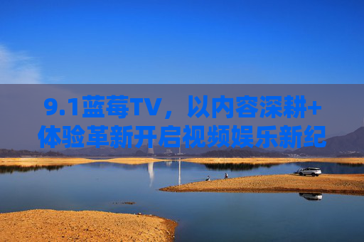 9.1蓝莓TV,以内容深耕+体验革新开启视频娱乐新纪元 9.1蓝莓TV,以内容深耕+体验革新开启视频娱乐新纪元