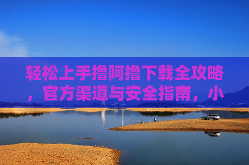 轻松上手撸阿撸下载全攻略，官方渠道与安全指南，小白也能快速搞定！