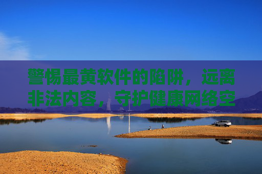 警惕最黄软件的陷阱,远离非法内容,守护健康网络空间 警惕最黄软件的陷阱,远离非法内容,守护健康网络空间