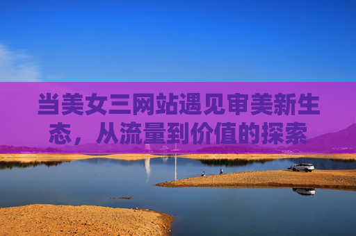 当美女三网站遇见审美新生态,从流量到价值的探索 当美女三网站遇见审美新生态,从流量到价值的探索