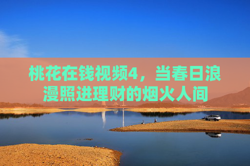 桃花在钱视频4,当春日浪漫照进理财的烟火人间 桃花在钱视频4,当春日浪漫照进理财的烟火人间