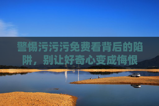 警惕污污污免费看背后的陷阱,别让好奇心变成悔恨 警惕污污污免费看背后的陷阱,别让好奇心变成悔恨