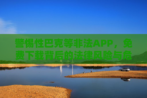 警惕性巴克等非法APP,免费下载背后的法律风险与危害 警惕性巴克等非法APP,免费下载背后的法律风险与危害
