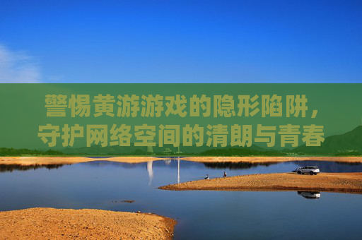 警惕黄游游戏的隐形陷阱,守护网络空间的清朗与青春 警惕黄游游戏的隐形陷阱,守护网络空间的清朗与青春