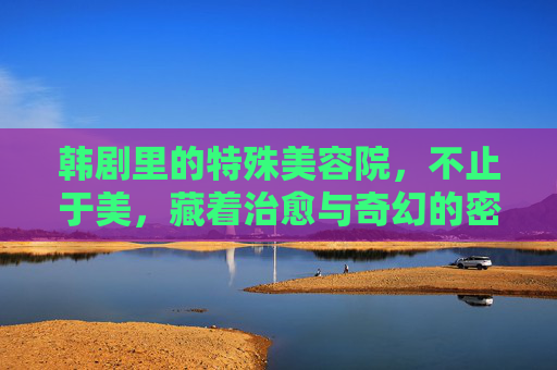 韩剧里的特殊美容院,不止于美,藏着治愈与奇幻的密码 韩剧里的特殊美容院,不止于美,藏着治愈与奇幻的密码