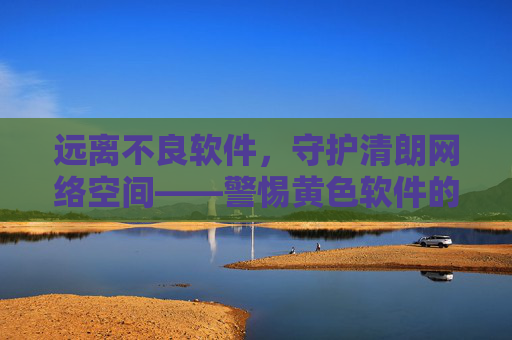 远离不良软件,守护清朗网络空间——警惕黄色软件的危害与防范 远离不良软件,守护清朗网络空间——警惕黄色软件的危害与防范